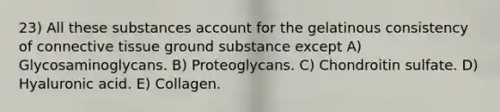 23) All these substances account for the gelatinous consistency of connective tissue ground substance except A) Glycosaminoglycans. B) Proteoglycans. C) Chondroitin sulfate. D) Hyaluronic acid. E) Collagen.