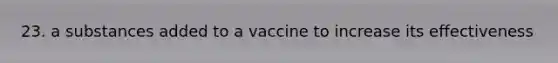 23. a substances added to a vaccine to increase its effectiveness