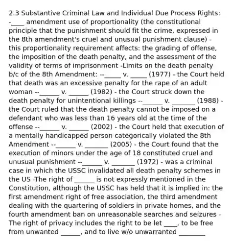 2.3 Substantive Criminal Law and Individual Due Process Rights: -____ amendment use of proportionality (the constitutional principle that the punishment should fit the crime, expressed in the 8th amendment's cruel and unusual punishment clause) - this proportionality requirement affects: the grading of offense, the imposition of the death penalty, and the assessment of the validity of terms of imprisonment -Limits on the death penalty b/c of the 8th Amendment: --_____ v. _____ (1977) - the Court held that death was an excessive penalty for the rape of an adult woman --______ v. ______ (1982) - the Court struck down the death penalty for unintentional killings --______ v. _______ (1988) - the Court ruled that the death penalty cannot be imposed on a defendant who was less than 16 years old at the time of the offense --______ v. ______ (2002) - the Court held that execution of a mentally handicapped person categorically violated the 8th Amendment --______ v. _______ (2005) - the Court found that the execution of minors under the age of 18 constituted cruel and unusual punishment --______ v. _______ (1972) - was a criminal case in which the USSC invalidated all death penalty schemes in the US -The right of ______ is not expressly mentioned in the Constitution, although the USSC has held that it is implied in: the first amendment right of free association, the third amendment dealing with the quartering of soldiers in private homes, and the fourth amendment ban on unreasonable searches and seizures -The right of privacy includes the right to be let ____, to be free from unwanted ______, and to live w/o unwarranted ________