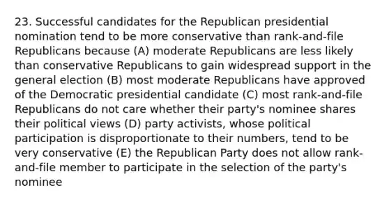 23. Successful candidates for the Republican presidential nomination tend to be more conservative than rank-and-file Republicans because (A) moderate Republicans are less likely than conservative Republicans to gain widespread support in the general election (B) most moderate Republicans have approved of the Democratic presidential candidate (C) most rank-and-file Republicans do not care whether their party's nominee shares their political views (D) party activists, whose political participation is disproportionate to their numbers, tend to be very conservative (E) the Republican Party does not allow rank-and-file member to participate in the selection of the party's nominee