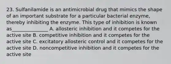 23. Sulfanilamide is an antimicrobial drug that mimics the shape of an important substrate for a particular bacterial enzyme, thereby inhibiting the enzyme. This type of inhibition is known as_______________ A. allosteric inhibition and it competes for the active site B. competitive inhibition and it competes for the active site C. excitatory allosteric control and it competes for the active site D. noncompetitive inhibition and it competes for the active site