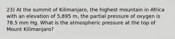 23) At the summit of Kilimanjaro, the highest mountain in Africa with an elevation of 5,895 m, the partial pressure of oxygen is 78.5 mm Hg. What is the atmospheric pressure at the top of Mount Kilimanjaro?