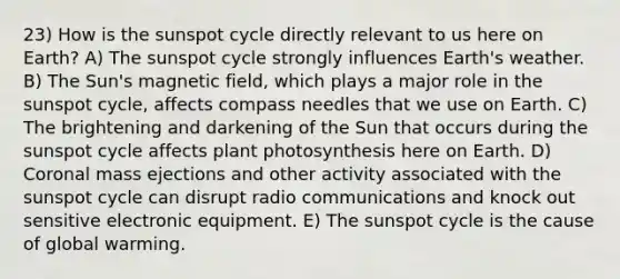 23) How is the sunspot cycle directly relevant to us here on Earth? A) The sunspot cycle strongly influences Earth's weather. B) The Sun's magnetic field, which plays a major role in the sunspot cycle, affects compass needles that we use on Earth. C) The brightening and darkening of the Sun that occurs during the sunspot cycle affects plant photosynthesis here on Earth. D) Coronal mass ejections and other activity associated with the sunspot cycle can disrupt radio communications and knock out sensitive electronic equipment. E) The sunspot cycle is the cause of global warming.