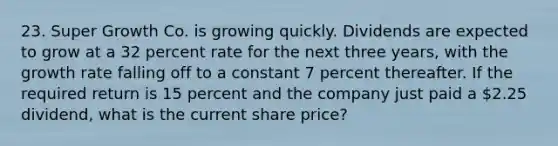 23. Super Growth Co. is growing quickly. Dividends are expected to grow at a 32 percent rate for the next three years, with the growth rate falling off to a constant 7 percent thereafter. If the required return is 15 percent and the company just paid a 2.25 dividend, what is the current share price?