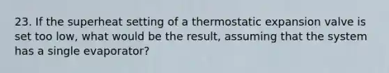 23. If the superheat setting of a thermostatic expansion valve is set too low, what would be the result, assuming that the system has a single evaporator?