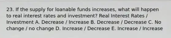 23. If the supply for loanable funds increases, what will happen to real interest rates and investment? Real Interest Rates / Investment A. Decrease / Increase B. Decrease / Decrease C. No change / no change D. Increase / Decrease E. Increase / Increase