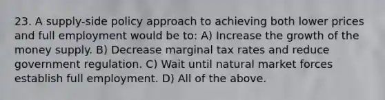 23. A supply-side policy approach to achieving both lower prices and full employment would be to: A) Increase the growth of the money supply. B) Decrease marginal tax rates and reduce government regulation. C) Wait until natural market forces establish full employment. D) All of the above.