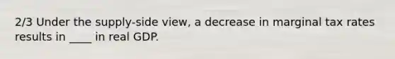 2/3 Under the supply-side view, a decrease in marginal tax rates results in ____ in real GDP.
