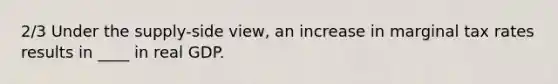 2/3 Under the supply-side view, an increase in marginal tax rates results in ____ in real GDP.