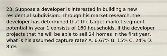 23. Suppose a developer is interested in building a new residential subdivision. Through his market research, the developer has determined that the target market segment potential in year 1 consists of 160 households. If the developer projects that he will be able to sell 24 homes in the first year, what is his assumed capture rate? A. 6.67% B. 15% C. 24% D. 85%