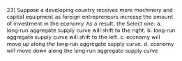 23) Suppose a developing country receives more machinery and capital equipment as foreign entrepreneurs increase the amount of investment in the economy. As a result, the Select one: a. long-run aggregate supply curve will shift to the right. b. long-run aggregate supply curve will shift to the left. c. economy will move up along the long-run aggregate supply curve. d. economy will move down along the long-run aggregate supply curve