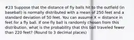 #23 Suppose that the distance of fly balls hit to the outfield (in baseball) is normally distributed with a mean of 250 feet and a standard deviation of 50 feet. You can assume X = distance in feet for a fly ball. If one fly ball is randomly chosen from this distribution, what is the probability that this ball traveled fewer than 220 feet? (Round to 3 decimal places)