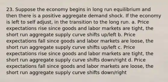 23. Suppose the economy begins in long run equilibrium and then there is a positive aggregate demand shock. If the economy is left to self adjust, in the transition to the long run. a. Price expectations rise since goods and labor markets are tight, the short run aggregate supply curve shifts up/left b. Price expectations fall since goods and labor markets are loose, the short run aggregate supply curve shifts up/left c. Price expectations rise since goods and labor markets are tight, the short run aggregate supply curve shifts down/right d. Price expectations fall since goods and labor markets are loose, the short run aggregate supply curve shifts down/right