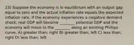 23) Suppose the economy is in equilibrium with an output gap equal to zero and the actual inflation rate equals the expected inflation rate. If the economy experiences a negative demand shock, real GDP will become ________ potential GDP and the economy will move to the ________ along an existing Phillips curve. A) greater than; right B) greater than; left C) less than; right D) less than; left