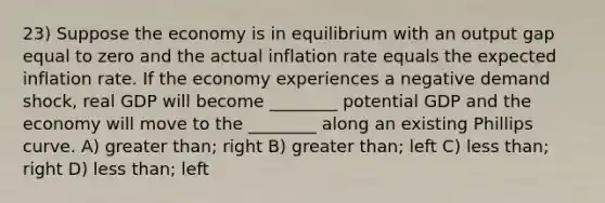 23) Suppose the economy is in equilibrium with an output gap equal to zero and the actual inflation rate equals the expected inflation rate. If the economy experiences a negative demand shock, real GDP will become ________ potential GDP and the economy will move to the ________ along an existing Phillips curve. A) greater than; right B) greater than; left C) less than; right D) less than; left