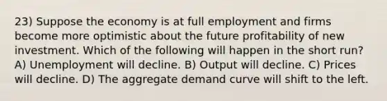 23) Suppose the economy is at full employment and firms become more optimistic about the future profitability of new investment. Which of the following will happen in the short run? A) Unemployment will decline. B) Output will decline. C) Prices will decline. D) The aggregate demand curve will shift to the left.