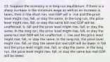 23. Suppose the economy is in long-run equilibrium. If there is a sharp increase in the minimum wage as well as an increase in taxes, then in the short run, real GDP will a. rise and the price level might rise, fall, or stay the same. In the long run, the price level might rise, fall, or stay the same but real GDP will be unaffected. b. fall and the price level might rise, fall, or stay the same. In the long run, the price level might rise, fall, or stay the same but real GDP will be unaffected. c. rise and the price level might rise, fall, or stay the same. In the long run, the price level might rise, fall, or stay the same but real GDP will be lower. d. fall and the price level might rise, fall, or stay the same. In the long run, the price level might rise, fall, or stay the same but real GDP will be lower.