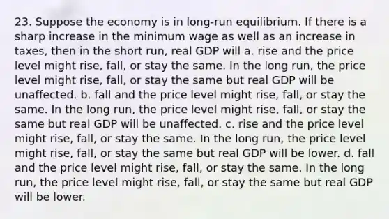 23. Suppose the economy is in long-run equilibrium. If there is a sharp increase in the minimum wage as well as an increase in taxes, then in the short run, real GDP will a. rise and the price level might rise, fall, or stay the same. In the long run, the price level might rise, fall, or stay the same but real GDP will be unaffected. b. fall and the price level might rise, fall, or stay the same. In the long run, the price level might rise, fall, or stay the same but real GDP will be unaffected. c. rise and the price level might rise, fall, or stay the same. In the long run, the price level might rise, fall, or stay the same but real GDP will be lower. d. fall and the price level might rise, fall, or stay the same. In the long run, the price level might rise, fall, or stay the same but real GDP will be lower.