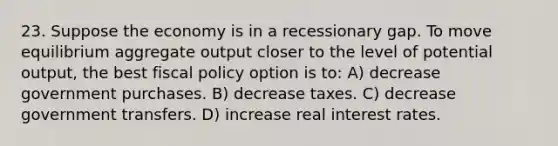 23. Suppose the economy is in a recessionary gap. To move equilibrium aggregate output closer to the level of potential output, the best fiscal policy option is to: A) decrease government purchases. B) decrease taxes. C) decrease government transfers. D) increase real interest rates.