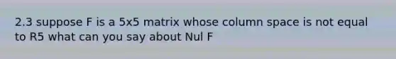 2.3 suppose F is a 5x5 matrix whose column space is not equal to R5 what can you say about Nul F