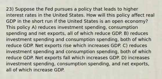 23) Suppose the Fed pursues a policy that leads to higher interest rates in the United States. How will this policy affect real GDP in the short run if the United States is an open economy? This policy A) reduces investment spending, consumption spending and net exports, all of which reduce GDP. B) reduces investment spending and consumption spending, both of which reduce GDP. Net exports rise which increases GDP. C) reduces investment spending and consumption spending, both of which reduce GDP. Net exports fall which increases GDP. D) increases investment spending, consumption spending, and net exports, all of which increase GDP.