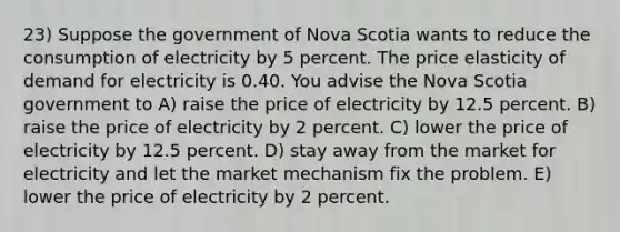 23) Suppose the government of Nova Scotia wants to reduce the consumption of electricity by 5 percent. The price elasticity of demand for electricity is 0.40. You advise the Nova Scotia government to A) raise the price of electricity by 12.5 percent. B) raise the price of electricity by 2 percent. C) lower the price of electricity by 12.5 percent. D) stay away from the market for electricity and let the market mechanism fix the problem. E) lower the price of electricity by 2 percent.