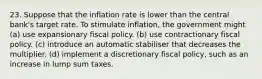 23. Suppose that the inflation rate is lower than the central bank's target rate. To stimulate inflation, the government might (a) use expansionary fiscal policy. (b) use contractionary fiscal policy. (c) introduce an automatic stabiliser that decreases the multiplier. (d) implement a discretionary fiscal policy, such as an increase in lump sum taxes.