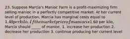 23. Suppose Marcia's Manioc Farm is a profit-maximizing firm selling manioc in a perfectly competitive market. At her current level of production, Marcia has marginal costs equal to 1.40 per kilo. If the market price of manioc is1.60 per kilo, Marcia should _____ of manioc. 1. increase her production 2. decrease her production 3. continue producing her current level