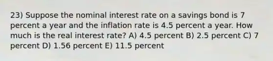 23) Suppose the nominal interest rate on a savings bond is 7 percent a year and the inflation rate is 4.5 percent a year. How much is the real interest rate? A) 4.5 percent B) 2.5 percent C) 7 percent D) 1.56 percent E) 11.5 percent