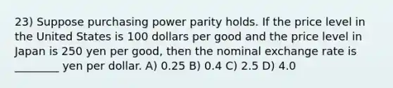 23) Suppose purchasing power parity holds. If the price level in the United States is 100 dollars per good and the price level in Japan is 250 yen per good, then the nominal exchange rate is ________ yen per dollar. A) 0.25 B) 0.4 C) 2.5 D) 4.0