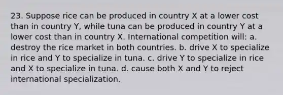 23. Suppose rice can be produced in country X at a lower cost than in country Y, while tuna can be produced in country Y at a lower cost than in country X. International competition will: a. destroy the rice market in both countries. b. drive X to specialize in rice and Y to specialize in tuna. c. drive Y to specialize in rice and X to specialize in tuna. d. cause both X and Y to reject international specialization.