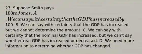 23. Suppose Smith pays 100 to Jones. A. We can say with certainty that the GDP has increased by100. B. We can say with certainty that the GDP has increased, but we cannot determine the amount. C. We can say with certainty that the nominal GDP has increased, but we can't say whether real GDP has increased or decreased. D. We need more information to determine whether GDP has changed.