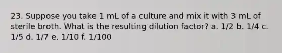 23. Suppose you take 1 mL of a culture and mix it with 3 mL of sterile broth. What is the resulting dilution factor? a. 1/2 b. 1/4 c. 1/5 d. 1/7 e. 1/10 f. 1/100