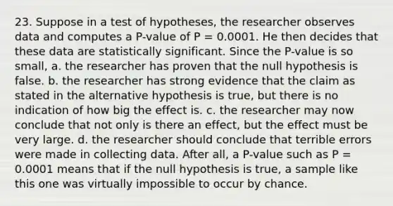 23. Suppose in a test of hypotheses, the researcher observes data and computes a P-value of P = 0.0001. He then decides that these data are statistically significant. Since the P-value is so small, a. the researcher has proven that the null hypothesis is false. b. the researcher has strong evidence that the claim as stated in the alternative hypothesis is true, but there is no indication of how big the effect is. c. the researcher may now conclude that not only is there an effect, but the effect must be very large. d. the researcher should conclude that terrible errors were made in collecting data. After all, a P-value such as P = 0.0001 means that if the null hypothesis is true, a sample like this one was virtually impossible to occur by chance.