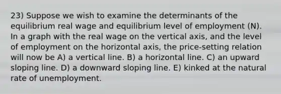 23) Suppose we wish to examine the determinants of the equilibrium real wage and equilibrium level of employment (N). In a graph with the real wage on the vertical axis, and the level of employment on the horizontal axis, the price-setting relation will now be A) a vertical line. B) a horizontal line. C) an upward sloping line. D) a downward sloping line. E) kinked at the natural rate of unemployment.