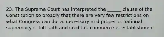 23. The Supreme Court has interpreted the ______ clause of the Constitution so broadly that there are very few restrictions on what Congress can do. a. necessary and proper b. national supremacy c. full faith and credit d. commerce e. establishment