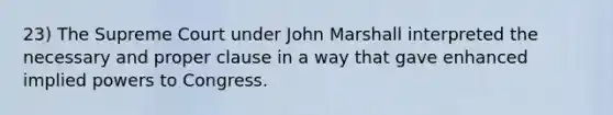 23) The Supreme Court under John Marshall interpreted the necessary and proper clause in a way that gave enhanced implied powers to Congress.