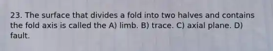 23. The surface that divides a fold into two halves and contains the fold axis is called the A) limb. B) trace. C) axial plane. D) fault.