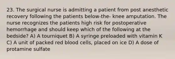 23. The surgical nurse is admitting a patient from post anesthetic recovery following the patients below-the- knee amputation. The nurse recognizes the patients high risk for postoperative hemorrhage and should keep which of the following at the bedside? A) A tourniquet B) A syringe preloaded with vitamin K C) A unit of packed red blood cells, placed on ice D) A dose of protamine sulfate