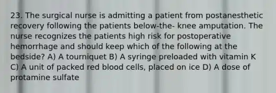 23. The surgical nurse is admitting a patient from postanesthetic recovery following the patients below-the- knee amputation. The nurse recognizes the patients high risk for postoperative hemorrhage and should keep which of the following at the bedside? A) A tourniquet B) A syringe preloaded with vitamin K C) A unit of packed red blood cells, placed on ice D) A dose of protamine sulfate