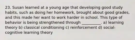 23. Susan learned at a young age that developing good study habits, such as doing her homework, brought about good grades, and this made her want to work harder in school. This type of behavior is being strengthened through __________. a) learning theory b) classical conditioning c) reinforcement d) social-cognitive learning theory