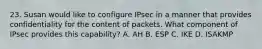 23. Susan would like to configure IPsec in a manner that provides confidentiality for the content of packets. What component of IPsec provides this capability? A. AH B. ESP C. IKE D. ISAKMP