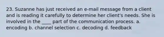 23. Suzanne has just received an e-mail message from a client and is reading it carefully to determine her client's needs. She is involved in the ____ part of <a href='https://www.questionai.com/knowledge/kTysIo37id-the-communication-process' class='anchor-knowledge'>the communication process</a>. a. encoding b. channel selection c. decoding d. feedback