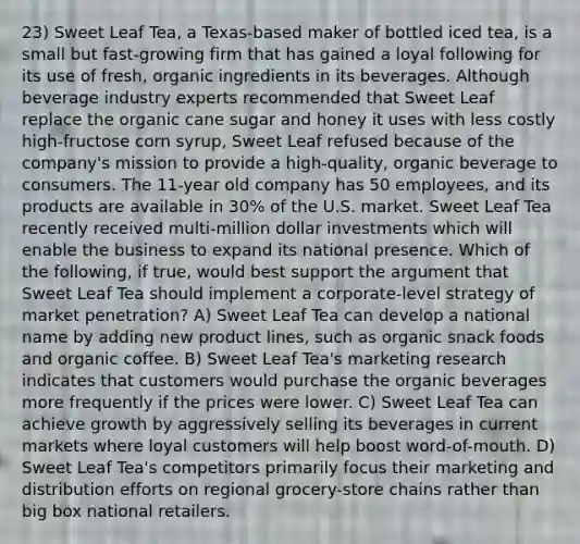 23) Sweet Leaf Tea, a Texas-based maker of bottled iced tea, is a small but fast-growing firm that has gained a loyal following for its use of fresh, organic ingredients in its beverages. Although beverage industry experts recommended that Sweet Leaf replace the organic cane sugar and honey it uses with less costly high-fructose corn syrup, Sweet Leaf refused because of the company's mission to provide a high-quality, organic beverage to consumers. The 11-year old company has 50 employees, and its products are available in 30% of the U.S. market. Sweet Leaf Tea recently received multi-million dollar investments which will enable the business to expand its national presence. Which of the following, if true, would best support the argument that Sweet Leaf Tea should implement a corporate-level strategy of market penetration? A) Sweet Leaf Tea can develop a national name by adding new product lines, such as organic snack foods and organic coffee. B) Sweet Leaf Tea's marketing research indicates that customers would purchase the organic beverages more frequently if the prices were lower. C) Sweet Leaf Tea can achieve growth by aggressively selling its beverages in current markets where loyal customers will help boost word-of-mouth. D) Sweet Leaf Tea's competitors primarily focus their marketing and distribution efforts on regional grocery-store chains rather than big box national retailers.