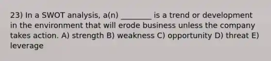 23) In a SWOT analysis, a(n) ________ is a trend or development in the environment that will erode business unless the company takes action. A) strength B) weakness C) opportunity D) threat E) leverage