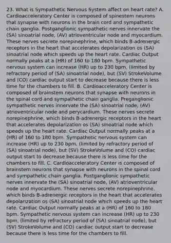 23. What is Sympathetic Nervous System affect on heart rate? A. Cardioacceleratory Center is composed of spinestem neurons that synapse with neurons in the brain cord and sympathetic chain ganglia. Postganglionic sympathetic nerves innervate the (SA) sinoatrial node, (AV) atrioventricular node and myocardium. These nerves secrete norepinephrine, which binds B-adrenergic receptors in the heart that accelerates depolarization os (SA) sinoatrial node which speeds up the heart rate. Cardiac Output normally peaks at a (HR) of 160 to 180 bpm. Sympathetic nervous system can increase (HR) up to 230 bpm, (limited by refractory period of (SA) sinoatrial node), but (SV) StrokeVolume and (CO) cardiac output start to decrease because there is less time for the chambers to fill. B. Cardioacceleratory Center is composed of brainstem neurons that synapse with neurons in the spinal cord and sympathetic chain ganglia. Preganglionic sympathetic nerves innervate the (SA) sinoatrial node, (AV) atrioventricular node and perycardium. These nerves secrete norepinephrine, which binds B-adrenergic receptors in the heart that accelerates depolarization os (SA) sinoatrial node which speeds up the heart rate. Cardiac Output normally peaks at a (HR) of 160 to 180 bpm. Sympathetic nervous system can increase (HR) up to 230 bpm, (limited by refractory period of (SA) sinoatrial node), but (SV) StrokeVolume and (CO) cardiac output start to decrease because there is less time for the chambers to fill. C. Cardioacceleratory Center is composed of brainstem neurons that synapse with neurons in the spinal cord and sympathetic chain ganglia. Postganglionic sympathetic nerves innervate the (SA) sinoatrial node, (AV) atrioventricular node and myocardium. These nerves secrete norepinephrine, which binds B-adrenergic receptors in the heart that accelerates depolarization os (SA) sinoatrial node which speeds up the heart rate. Cardiac Output normally peaks at a (HR) of 160 to 180 bpm. Sympathetic nervous system can increase (HR) up to 230 bpm, (limited by refractory period of (SA) sinoatrial node), but (SV) StrokeVolume and (CO) cardiac output start to decrease because there is less time for the chambers to fill.