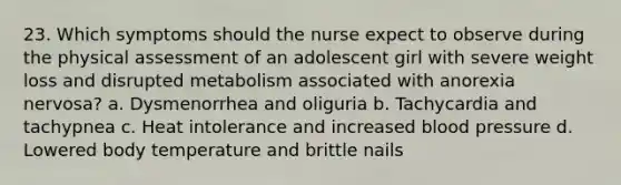 23. Which symptoms should the nurse expect to observe during the physical assessment of an adolescent girl with severe weight loss and disrupted metabolism associated with anorexia nervosa? a. Dysmenorrhea and oliguria b. Tachycardia and tachypnea c. Heat intolerance and increased blood pressure d. Lowered body temperature and brittle nails