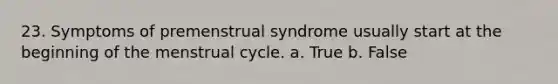 23. Symptoms of premenstrual syndrome usually start at the beginning of the menstrual cycle. a. True b. False