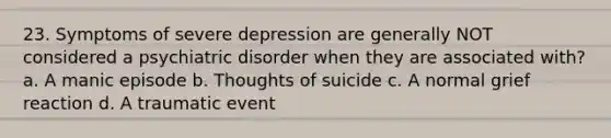 23. Symptoms of severe depression are generally NOT considered a psychiatric disorder when they are associated with? a. A manic episode b. Thoughts of suicide c. A normal grief reaction d. A traumatic event