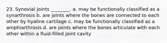 23. Synovial joints ________. a. may be functionally classified as a synarthrosis b. are joints where the bones are connected to each other by hyaline cartilage c. may be functionally classified as a amphiarthrosis d. are joints where the bones articulate with each other within a fluid-filled joint cavity